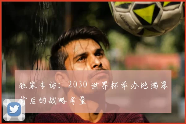 独家专访：2030 世界杯举办地揭幕背后的战略考量