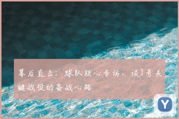 幕后直击：球队核心专访，谈1号关键战役的备战心路