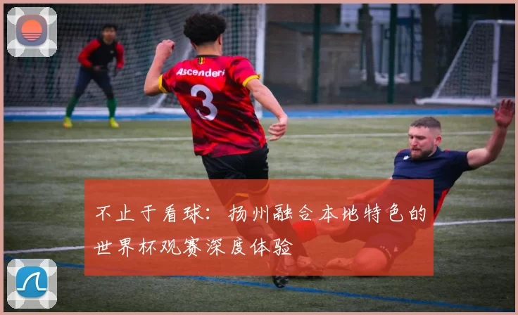 不止于看球：扬州融合本地特色的世界杯观赛深度体验