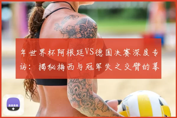 年世界杯阿根廷VS德国决赛深度专访：揭秘梅西与冠军失之交臂的幕后