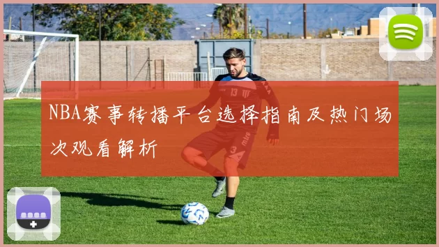 NBA赛事转播平台选择指南及热门场次观看解析
