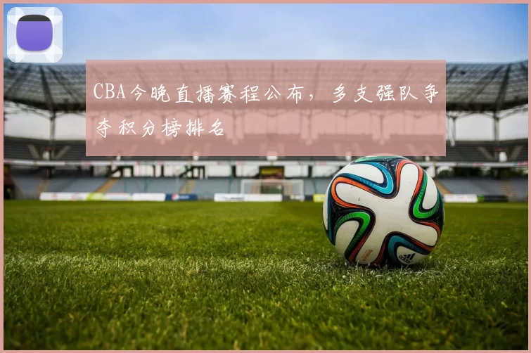 CBA今晚直播赛程公布，多支强队争夺积分榜排名