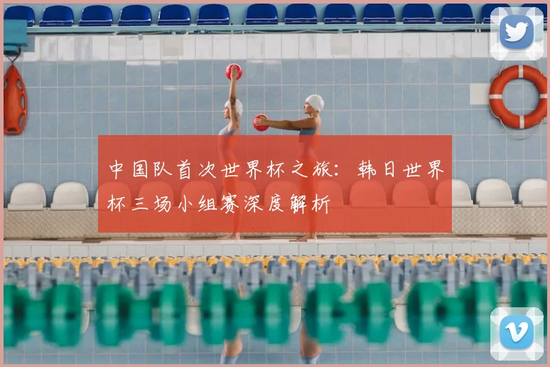 中国队首次世界杯之旅：韩日世界杯三场小组赛深度解析
