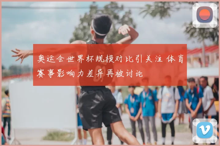 奥运会世界杯规模对比引关注 体育赛事影响力差异再被讨论