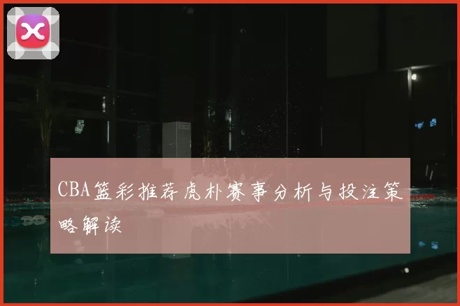 CBA篮彩推荐虎朴赛事分析与投注策略解读