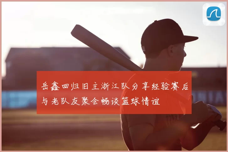 岳鑫回归旧主浙江队分享经验赛后与老队友聚会畅谈篮球情谊