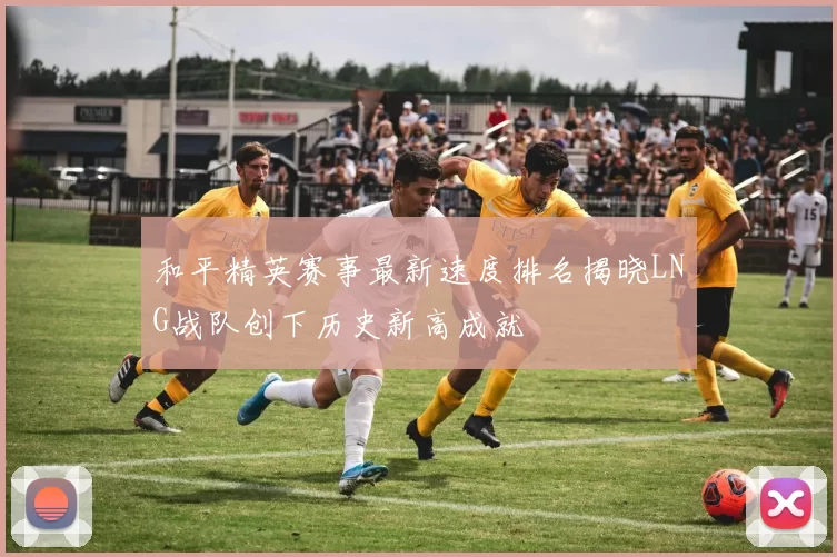 和平精英赛事最新速度排名揭晓LNG战队创下历史新高成就