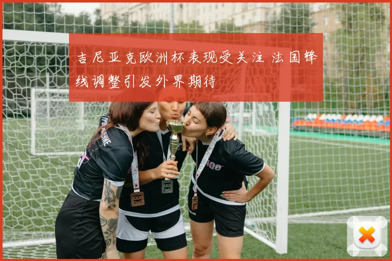 吉尼亚克欧洲杯表现受关注 法国锋线调整引发外界期待